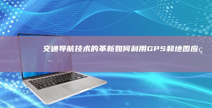 交通导航技术的革新：如何利用GPS和地图应用提高出行效率 (交通导航系统)