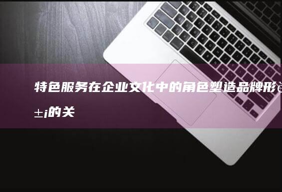 特色服务在企业文化中的角色：塑造品牌形象的关键因素 (特色服务在企业中应用)